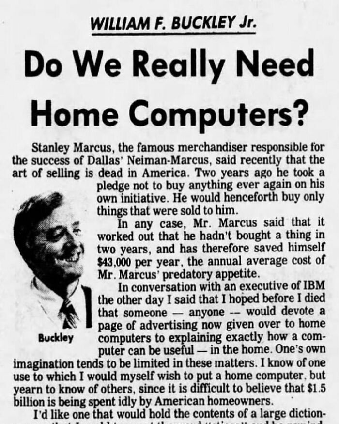 William F. Buckley Jr. On Home PC (1982)
"Some Gadgets We Know Instinctively How To Put To Use: Radios, Say... ...but A $1000 Computer? The Pulitzer Prize Belongs To The Man Who Reveals What They’re Good For... ...what They’re Good For That The Average Newspaper Reader Wants..."