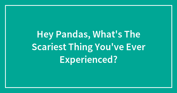 Hey Pandas, What’s The Scariest Thing You’ve Ever Experienced? (Closed)