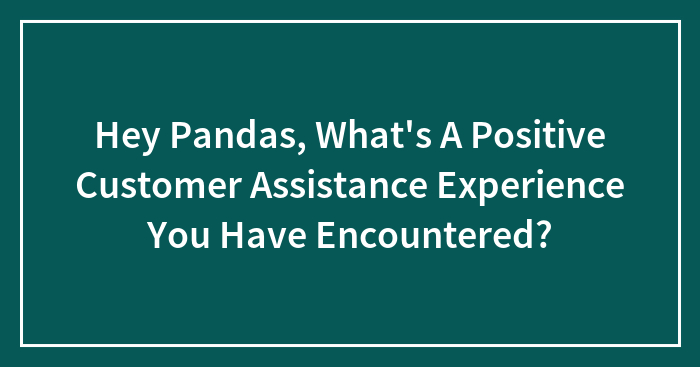 Hey Pandas, What’s A Positive Customer Assistance Experience You Have Encountered?