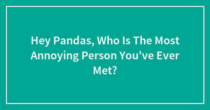 Hey Pandas, Who Is The Most Annoying Person You’ve Ever Met? (Closed)