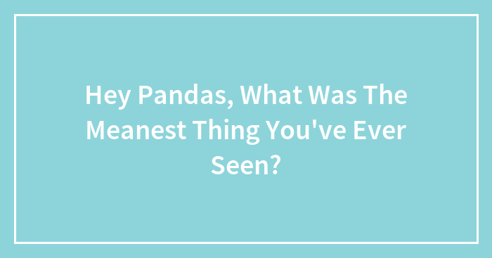Hey Pandas, What Was The Meanest Thing You’ve Ever Seen? (Closed)