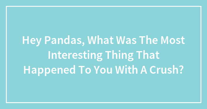 Hey Pandas, What Was The Most Interesting Thing That Happened To You With A Crush? (Closed)