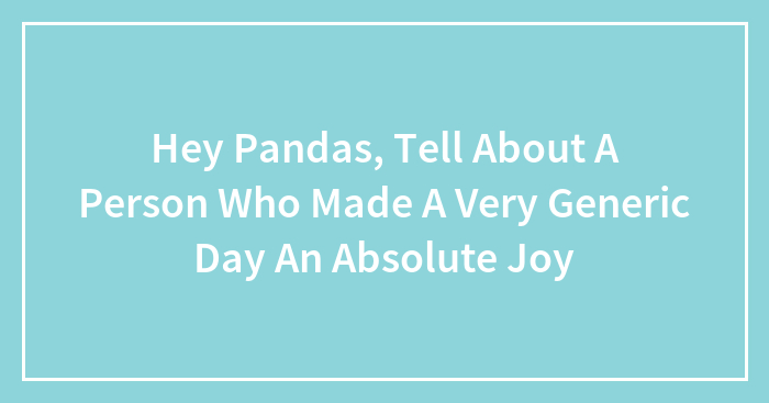 Hey Pandas, Tell About A Person Who Made A Very Generic Day An Absolute Joy (Closed)
