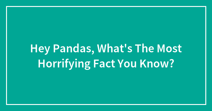 Hey Pandas, What’s The Most Horrifying Fact You Know?