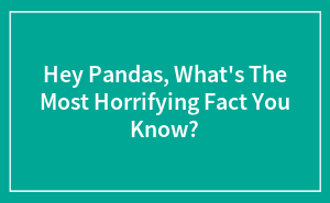 Hey Pandas, What's The Most Horrifying Fact You Know?