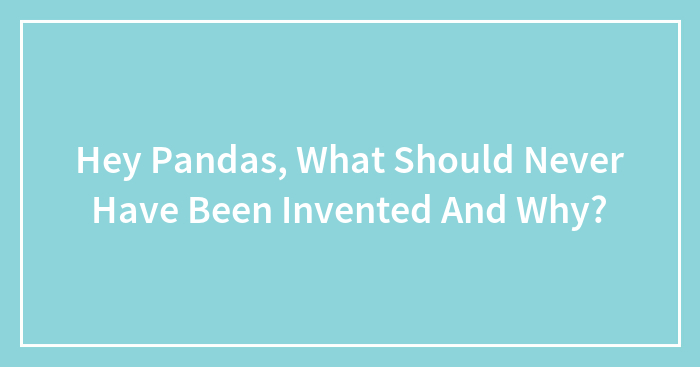 Hey Pandas, What Should Never Have Been Invented And Why? (Closed)