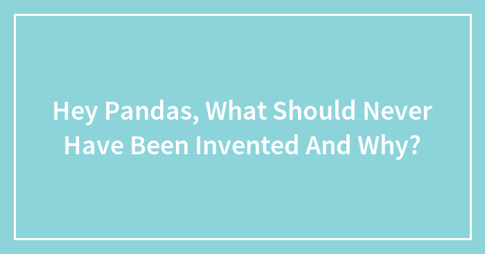 Hey Pandas, What Should Never Have Been Invented And Why?