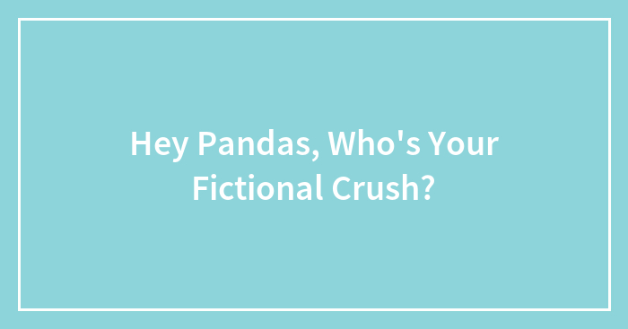 Hey Pandas, Who’s Your Fictional Crush? (Closed)