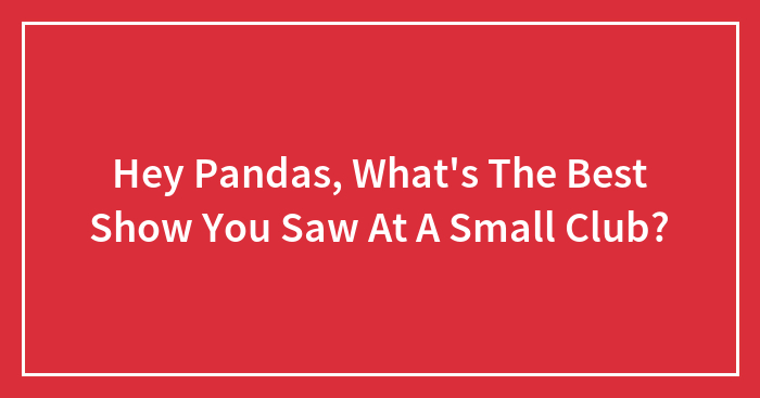 Hey Pandas, What’s The Best Show You Saw At A Small Club? (Closed)