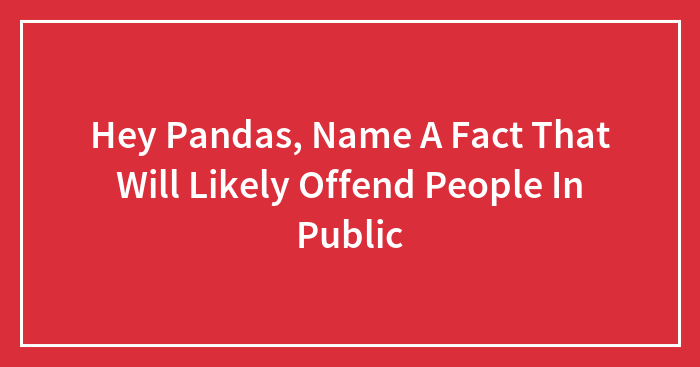 Hey Pandas, Name A Fact That Will Likely Offend People In Public (Closed)