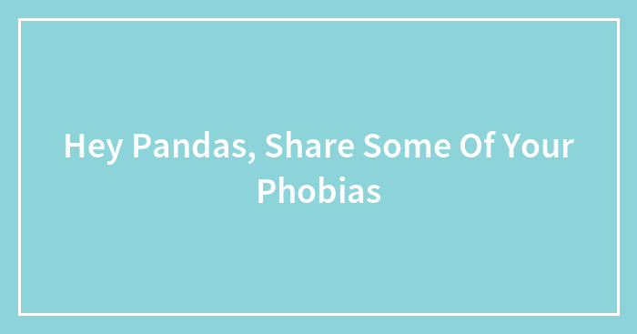 Hey Pandas, Share Some Of Your Phobias (Closed)