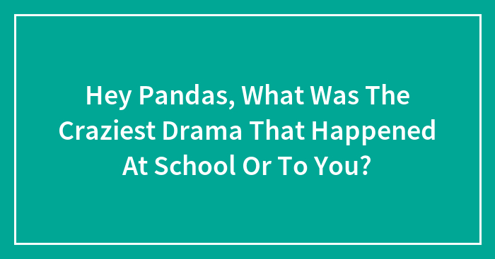 Hey Pandas, What Was The Craziest Drama That Happened At School Or To You?