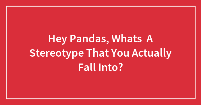 Hey Pandas, Whats A Stereotype That You Actually Fall Into? (Closed)