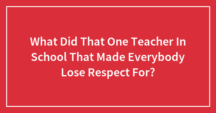 What Did That One Teacher In School That Made Everybody Lose Respect For?