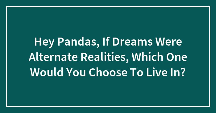 Hey Pandas, If Dreams Were Alternate Realities, Which One Would You Choose To Live In? (Closed)