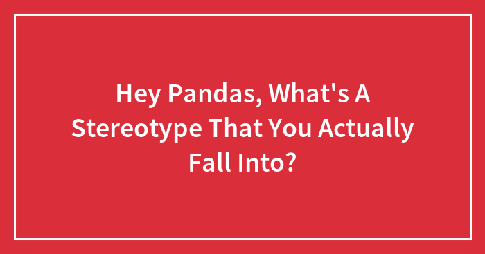 Hey Pandas, What’s A Stereotype That You Actually Fall Into?