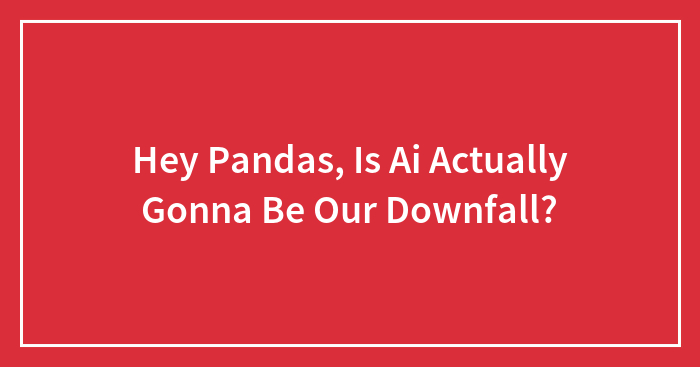Hey Pandas, Is Ai Actually Gonna Be Our Downfall?