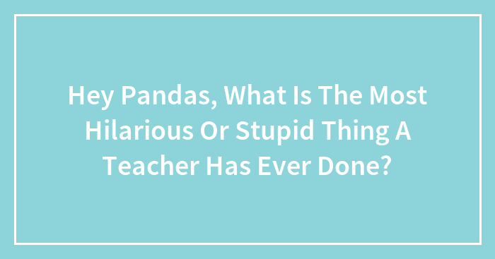 Hey Pandas, What Is The Most Hilarious Or Stupid Thing A Teacher Has Ever Done? (Closed)