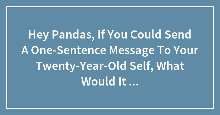 Hey Pandas, If You Could Send A One-Sentence Message To Your Twenty-Year-Old Self, What Would It Say? (Closed)