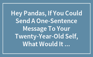 Hey Pandas, If You Could Send A One-Sentence Message To Your Twenty-Year-Old Self, What Would It Say? (Closed)
