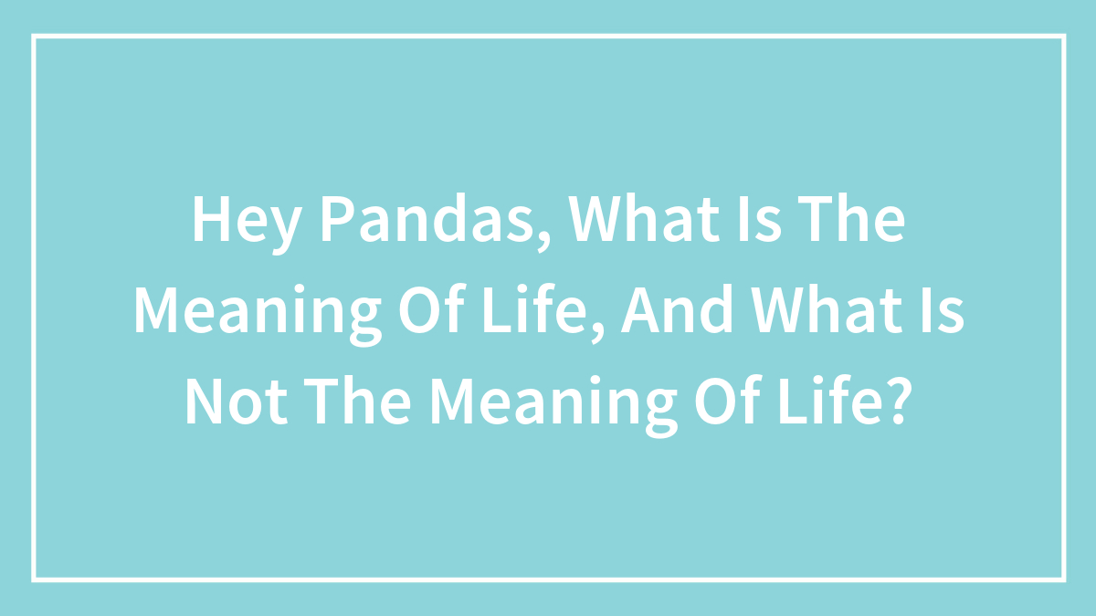 Hey Pandas, What Is The Meaning Of Life, And What Is Not The Meaning Of Life? (Closed)
