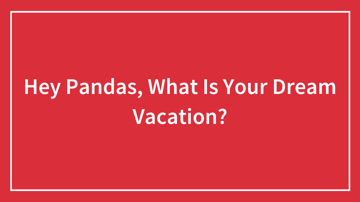 Hey Pandas, What Is Your Dream Vacation? (Closed)