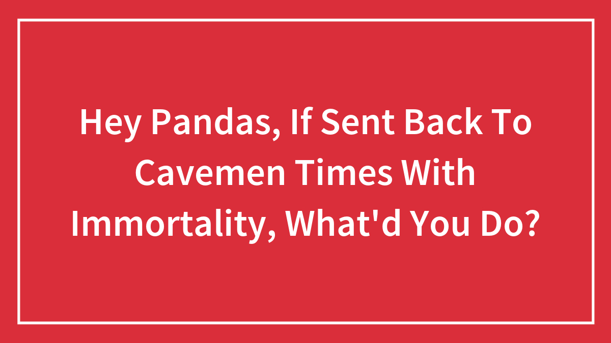 Hey Pandas, If Sent Back To Cavemen Times With Immortality, What’d You Do?