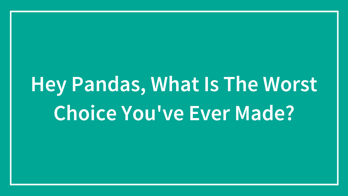 Hey Pandas, What Is The Worst Choice You’ve Ever Made? (Closed)