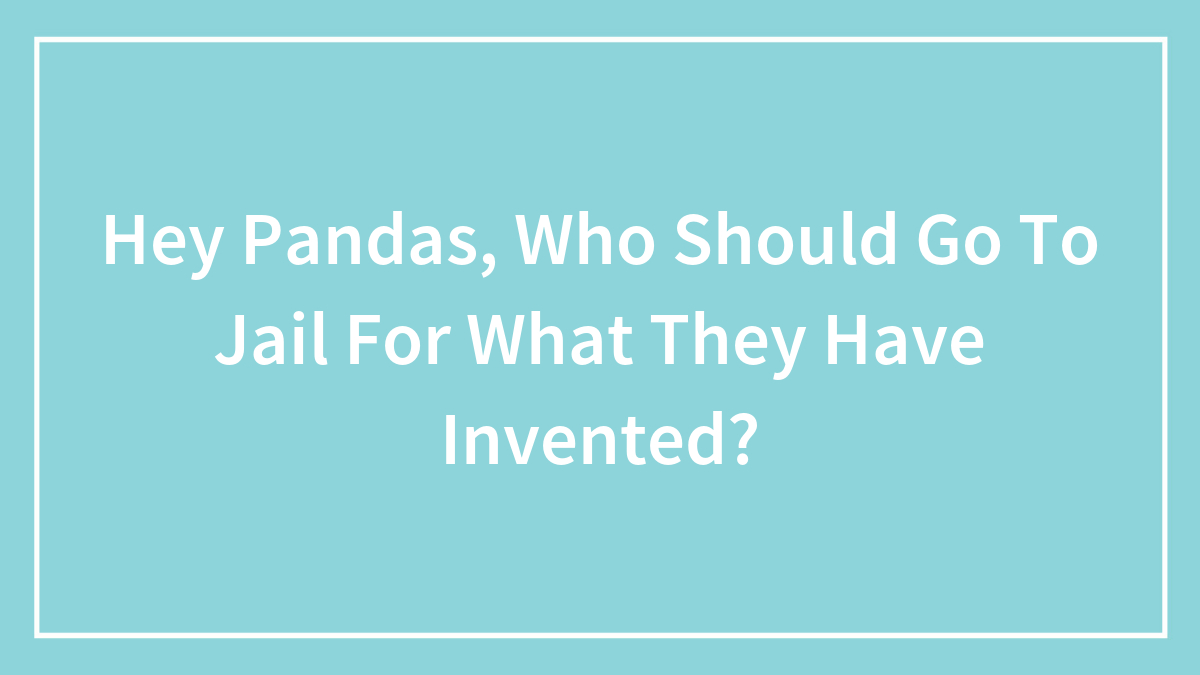 Hey Pandas, Who Should Go To Jail For What They Have Invented? (Closed)