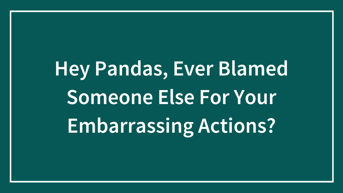 Hey Pandas, Ever Blamed Someone Else For Your Embarrassing Actions? (Closed)