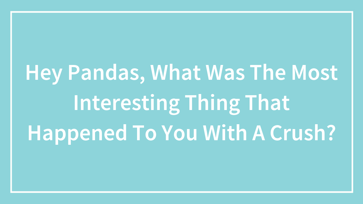 Hey Pandas, What Was The Most Interesting Thing That Happened To You With A Crush? (Closed)