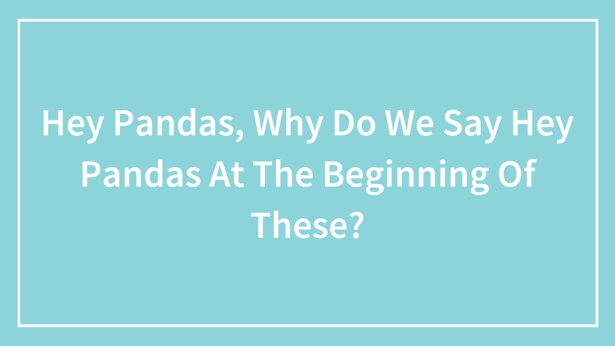 Hey Pandas, Why Do We Say Hey Pandas At The Beginning Of These?