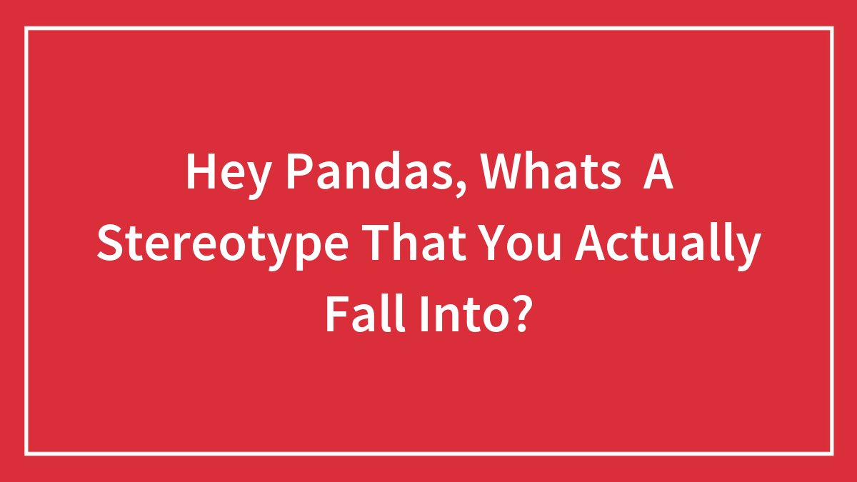 Hey Pandas, Whats A Stereotype That You Actually Fall Into? (Closed)