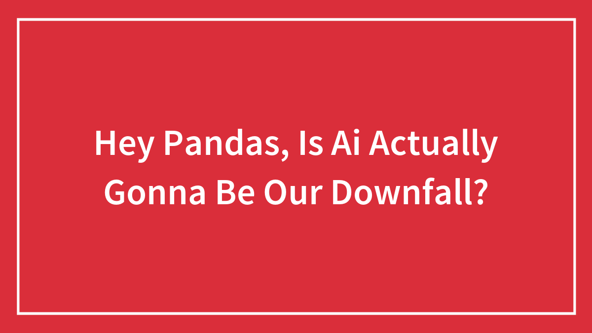 Hey Pandas, Is Ai Actually Gonna Be Our Downfall?