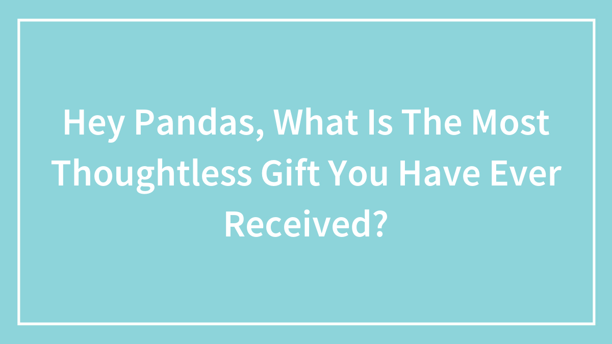 Hey Pandas, What Is The Most Thoughtless Gift You Have Ever Received?