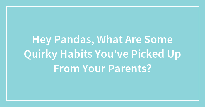 Hey Pandas, What Are Some Quirky Habits You’ve Picked Up From Your Parents?
