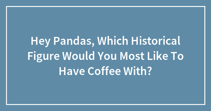 Hey Pandas, Which Historical Figure Would You Most Like To Have Coffee With?