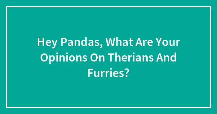 Hey Pandas, What Are Your Opinions On Therians And Furries? (Closed)