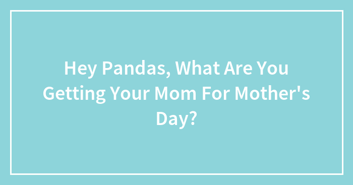 Hey Pandas, What Are You Getting Your Mom For Mother’s Day? (Closed)