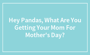 Hey Pandas, What Are You Getting Your Mom For Mother's Day?