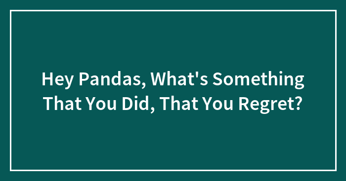 Hey Pandas, What’s Something That You Did, That You Regret? (Closed)