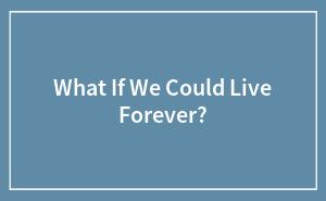 What If We Could Live Forever?