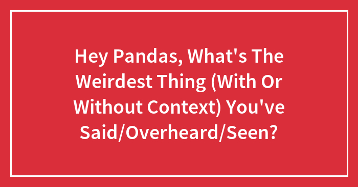 Hey Pandas, What’s The Weirdest Thing (With Or Without Context) You’ve Said/Overheard/Seen?