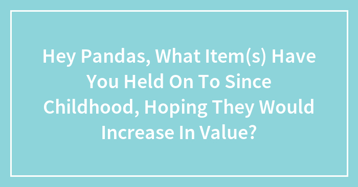 Hey Pandas, What Item(s) Have You Held On To Since Childhood, Hoping They Would Increase In Value?