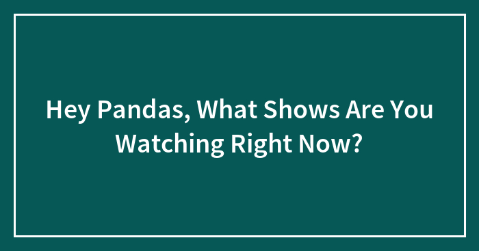 Hey Pandas, What Shows Are You Watching Right Now?