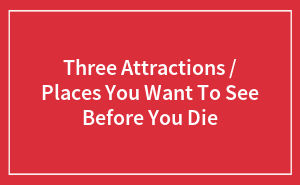 Three Attractions / Places You Want To See Before You Die