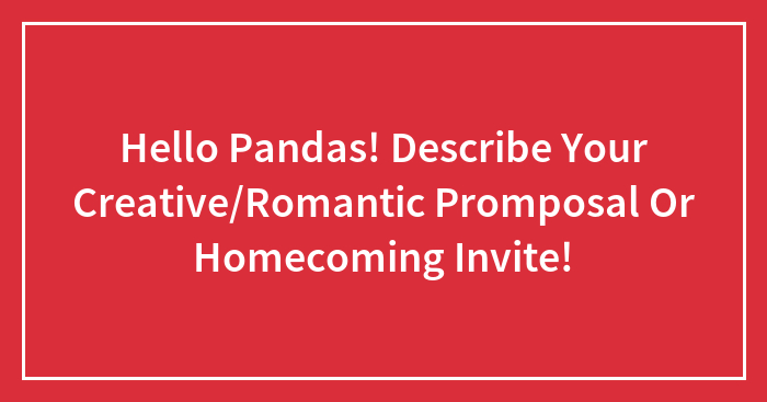 Hello Pandas! Describe Your Creative/Romantic Promposal Or Homecoming Invite!