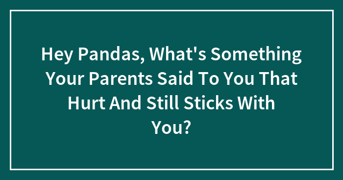 Hey Pandas, What’s Something Your Parents Said To You That Hurt And Still Sticks With You?