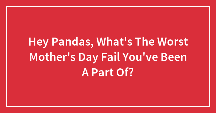 Hey Pandas, What’s The Worst Mother’s Day Fail You’ve Been A Part Of? (Closed)