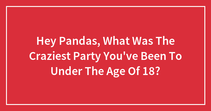Hey Pandas, What Was The Craziest Party You’ve Been To Under The Age Of 18?